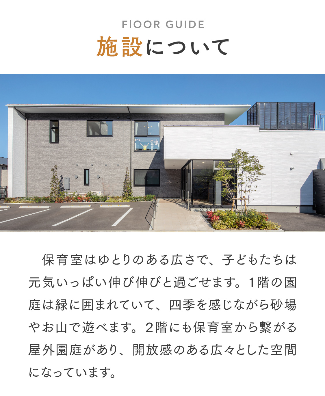 【施設について】保育室はゆとりのある広さで、毎日元気いっぱい伸び伸びと過ごせます。１階の園庭は緑に囲まれていて、四季を感じながら砂場やお山で遊べます。２階にも保育室から繋がる屋外園庭があり、開放感のある広々とした空間になっています。