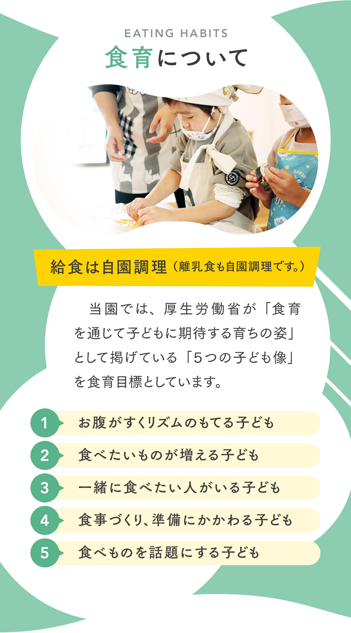 【食育について】当園では、厚生労働省が「食育を通じて子どもに期待する育ちの姿」として掲げている「５つの子ども像」を食育目標としています。お腹がすくリズムのもてる子ども。食べたいものが増える子ども。一緒に食べたい人がいる子ども。食事づくり、準備にかかわる子ども。食べものを話題にする子ども。自園調理。アレルギー対応可。